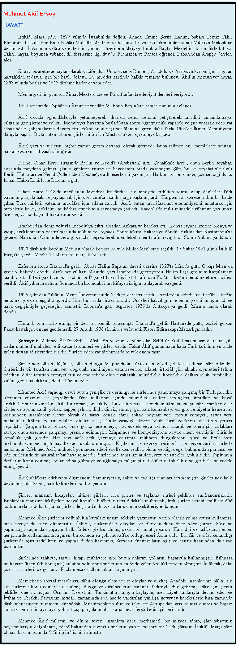 Textfeld: Mehmet Akif Ersoy
HAYATI
İstikll Marşı şiri. 1877 yılında İstanbul'da doğdu. Annesi Emine Şerife Hanım, babası Temiz Thir Efendidir. İlk tahsiline Emir Buhri Mahalle Mektebinde başladı. İlk ve orta ğrenimden sonra Mlkiye Mektebine devam etti. Babasının veftı ve evlerinin yanması zerine mlkiyeyi bırakıp Baytar Mektebini birincilikle bitirdi. Tahsil haytı boyunca yabancı dil derslerine ilgi duydu. Fransızca ve Farsa ğrendi. Babasından Arapa dersleri aldı.
Zirat nezretinde baytar olarak vazife aldı.  drt sene Rumeli, Anadolu ve Arabistan'da bulaşıcı hayvan hastalıkları tedvisi iin bir hayli dolaştı. Bu mddet zarfında halkla temasta bulundu. kif'in memuriyet hayatı 1893 yılında başlar ve 1913 trihine kadar devam eder. 
Memuriyetinin yanında Ziraat Mektebinde ve Drulfnn'da edebiyat dersleri veriyordu.
1893 senesinde Tophne-i mire veznedrı M. Emin Beyin kızı ismet Hanımla evlendi. 
kif okulda ğrendikleriyle yetinmeyerek, dışarda kendi kendini yetiştirerek tahsilini tamamlamaya, bilgisini genişletmeye alıştı. Memuriyet hayatına başladıktan sonra ğretmenlik yaparak ve şiir yazarak edebiyat shasındaki alışmalarına devam etti. Fakat onun neşriyat lemine girişi daha fazla 1908'de İkinci Meşrutiyetin lnıyla başlar. Bu trihten itibaren şiirlerini Sırt-ı Mstakm'de neşretmeye başladı. 
kif, yazı ve şiirlerini hibir zaman geim kaynağı olarak grmedi. Buna rağmen onu memlekete tanıtan, halka sevdiren asıl vasfı şirliğidir.
Birinci Cihan Harbi sırasında Berlin ve Necid'e (Arabistan) gitti. anakkale harbi, onun Berlin seyahati sırasında meydana gelmiş, şir o gnlerin ıstırap ve heyecanını orada yaşamıştır. Şir, bu iki seyhatiyle ilgili Berlin Hatıraları ve Necid llerinden Medne'ye adlı eserlerini yazmıştır. Harbin son senesinde, ok sevdiği dostu İsmail Hakkı İzmirli ile Lbnan'a gitti.
Cihan Harbi 1918'de imzlanan Mondros Mtrekesi ile nihayete erdikten sonra, galip devletler Trk vatanını paralamak ve paylaşmak iin drt taraftan saldırmağa başlamışlardı. Harpten son derece bitkin bir halde ıkan Trk milleti, vatanını mdfaa iin silha sarıldı. kif, vatan mdfaasının ehemmiyetini anlatmak iin hutbelerle halkı, istikllini muhfaza etmek iin savaşmaya ağırdı. Anadolu'da mill mcdele rhunun yayılması zerine, Anadolu'ya iltihka karar verdi.
İstanbul'dan deniz yoluyla İnebolu'ya ıktı. Oradan Ankara'ya hareket etti. Konya isyanı zerine Konya'ya gidip, ayaklanmanın bastırılmasında mhim rol oynadı. Sonra tekrar Ankara'ya dnd. Ankara'dan Kastamonu'ya giderek Nasrullah Cmiinde verdiği vaazlar neşredilerek memleketin her tarafına dağıtıldı. Sonra Ankara'ya dnd.
1920 trihinde Burdur Mebusu olarak Birinci Byk Millet Meclisine seildi. 17 Şubat 1921 gn İstikll Marşı'nı yazdı. Meclis 12 Martta bu marşı kabul etti. 
Zaferden sonra İstanbul'a geldi. Abbs Halm Paşanın dveti zerine 1923'te Mısır'a gitti. O kışı Mısır'da geirip, baharda dnd. Artık her yıl kışı Mısır'da, yazı İstanbul'da geiriyordu. Halm Paşa geimini karşılamayı taahht etti. Ertesi yaz İstanbul'a dnnce Diyanet İşleri Riyseti tarafından Kur'n-ı kermi tercme etme vazifesi verildi. kif yıllarca alıştı. Sonunda bu konudaki ilm kifyetsizliğini anlayarak vazgeti.
1926 yılından tibren Mısır niversitesinde Trke dersleri verdi. Derslerden dndkce Kur'n-ı kerm tercmesiyle de meşgul oluyordu, fakat bu sırada siroza tutuldu. nceleri hastalığının ehemmiyetini anlayamadı ve hava değişimiyle geeceğini zannetti. Lbnan'a gitti. Ağustos 1936'da Antakya'ya geldi. Mısır'a hasta olarak dnd.
Hastalık onu harb etmiş, bir deri bir kemik bırakmıştı. İstanbul'a geldi. Hastanede yattı, tedvi grd. Fakat hastalığın nne geilemedi. 27 Aralık 1936 trihinde vefat etti. Kabri Edirnekapı Mezarlığındadır. 
Şahsiyeti: Mehmed kif'in Sırt-ı Mstakm ve onun devmı olan Sebl-r-Reşd mecmuasında ıkan yz kadar muhtelif makalesi, elli kadar tercmesi ve şiirleri vardır. Fakat kif gnmzn hatta Trk trihinin en nde gelen destan şirlerinden biridir. Şiirleri edebiyat trihimizde byk nem taşır. 
Şiirlerinde bzan dşnce, bzan duygu n plandadır. Aruzu en gzel şekilde kullanan şirlerdendir. Şiirlerinde bir taraftan hrriyet, doğruluk, samimiyet, vatanseverlik, adlet, istikll gibi ahlk kıymetleri telkin ederken, diğer taraftan cemiyetlerin kme sebebi olan riyakrlık, mnfıklık, korkaklık, dalkavukluk, tembellik, zulm gibi fenalıklara şiddetle hcm eder.
Mehmed kif yaşadığı devri btn genişlik ve derinliği ile şiirlerinde yansıtmaya alışmış bir Trk şiridir. Yirminci yzyılın ilk eyreğinde Trk milletinin iinde bulunduğu acıları, sevinleri, midleri ve hayal kırıklıklarını manzum bir trih, bir roman, bir hikye, bir destan havası iinde anlatmaya alışmıştır. Eserlerindeki kişiler de aydın, cahil, yobaz, zppe, şehirli, dinli, dinsiz, sarhoş, gariban, klhanbeyi vs. gibi cemiyetin hemen her kesiminden insanlardır. evre olarak da saray, konak, cmi, sokak, bayram yeri, mevlit cemiyeti, savaş yeri, mahalleler, khne evlerin odaları, oteller vs. şeklinde yaşadığı devrin btn hussiyetlerini aksettiren yerleri semiştir. alışma tarzı olarak, nce grp incelemeyi, not ederek veya aklında tutarak ve sonra şiir taslakları kurup, onun zerinde alışmayı prensib edinmiştir. Mşhade ve kompozisyona byk nem vermiştir. Şiirinde kapalılık yok gibidir. Her şeyi aık aık yazmaya alışmış, mbhem duygulardan, yce ve fizik tesi mefhumlardan ve ssl hayallerden uzak durmuştur. Kişilerini ve evreyi resimvri ve heykelvri tasvirlerle anlatmıştır. Mehmed kif, muhtev ynnden edeb ekollerden realist, biim verdiği değer bakımından parnası ve bzı şiirlerinde de naturalist bir hava iindedir. Şiirlerinde şahs zntleri, arzu ve istekleri yok gibidir. Toplumun dertlerini konu edinmiş, onlar adına glmeye ve ağlamaya alışmıştır. Ktlerle, fakirlikle ve gerilikle mcadele esas gyesidir. 
kif, ahlksız edebiyata dşmandır. Samimiyetsiz, sahte ve takliti olanları sevmemiştir. Şiirlerinde halk deyimleri, ataszleri, halk kelimeleri bol bol yer alır.
Şiirleri manzum hikyeler, hitbet şiirleri, lirik şiirler ve taşlama şiirleri şeklinde sınıflandırılabilir. Bunlardan manzum hikyeleri sosyal konulu, hitbet şiirleri didaktik muhtevalı, lirik şiirleri vatan, mill ve dn coşkunluklarla dolu, taşlama şiirleri de şakadan hicve kadar uzanan tenkitleriyle doludur. 
Mehmed kif şiirlerini oğunlukla kuralsız nazım şekliyle yazmıştır. Vezin olarak yalnız aruzu kullanmış, ama heceye de karşı olmamıştır. slbu, şiirlerindeki olaydan ve fikirden daha nce gze arpar. Sse ve yapmacığa kamadan yaşayan halk ifdeleriyle kurulmuş, ekici bir anlatışı vardır. Halk dili ve slbunu hemen her şiirinde kullanmasına rağmen, bu konuda en ok muvaffak olduğu eseri sım oldu. Bol fiil ve sıfat kullandığı şiirlerinde aşırı sadelikten ve yapma dilden kaınmış, Servet-i Fnncuların ağır ve cansız lisanından da uzak durmuştur.
Şiirlerinde tahkiye, tasvir, hitap, muhvere gibi btn anlatım yollarını başarıyla kullanmıştır. Bilhassa muhvere (karşılıklı konuşma) anlatım yolu onun şiirlerinin en nde gelen zelliklerinden olmuştur. İ henk, daha ok lirik şiirlerinde grnr. Fazla mecaz kullanmaktan kaınmıştır. 
Memleketin sosyal meseleleri, şhit olduğu elem verici olaylar ve ilekeş Anadolu insanlarının hlini sık sık şiirlerine konu edinerek ele almış, duygu ve dşncelerini samimi ifdesiyle dile getirmiş, re iin eşitli teklifler ne srmştr. Osmanlı Devletinin Tanzimtın lnıyla başlayan, meşrutiyet lnlarıyla devam eden ve İttihat ve Terakki Partisinin iktidrı zamanında son hadde vardırılan yıkılışa gtrc hareketlerle kısa zamanda trih sahnesinden silinmesi, dnydaki Mslmanların ilim ve teknikte Avrupa'dan geri kalmış olması ve başsız kalarak herbirinin ayrı ayrı yollar tutup paralanmaları karşısında, feryd edici şiirleri vardır.
Mehmed kif milletini ve dnini seven, insanlara karşı merhametli bir mizaca ship, şir tabiatının heyecanlarıyla dalgalanan, edeb bakımdan kıymetli şiirlerin yazarı meşhur bir Trk şiridir. İstikll Marşı şiri olması bakımından da "Mill Şir" ismini almıştır. 
